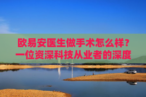 欧易安医生做手术怎么样？一位资深科技从业者的深度观察