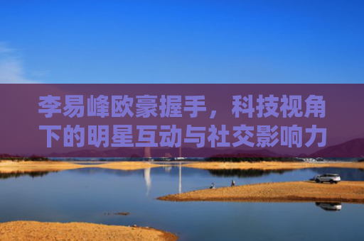 李易峰欧豪握手，科技视角下的明星互动与社交影响力分析