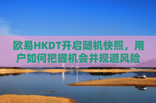 欧易HKDT开启随机快照，用户如何把握机会并规避风险？