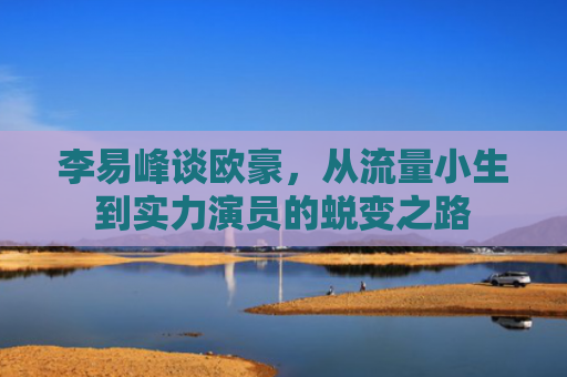 李易峰谈欧豪，从流量小生到实力演员的蜕变之路