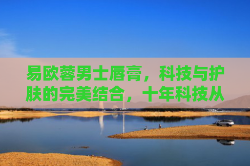 易欧蓉男士唇膏，科技与护肤的完美结合，十年科技从业者的深度评测
