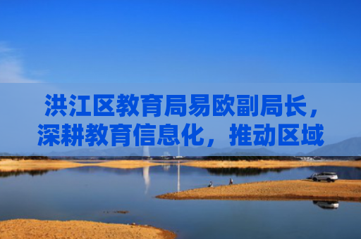 洪江区教育局易欧副局长，深耕教育信息化，推动区域教育高质量发展