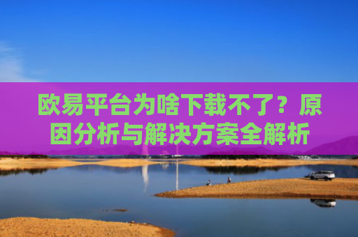 欧易平台为啥下载不了？原因分析与解决方案全解析