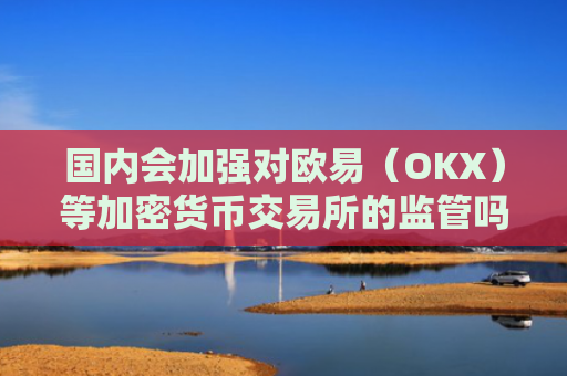 国内会加强对欧易（OKX）等加密货币交易所的监管吗？