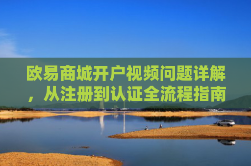 欧易商城开户视频问题详解，从注册到认证全流程指南