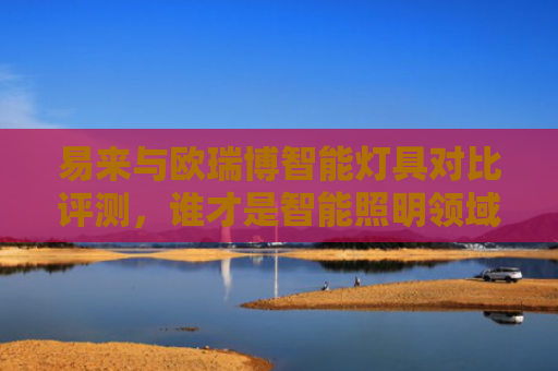 易来与欧瑞博智能灯具对比评测，谁才是智能照明领域的佼佼者？