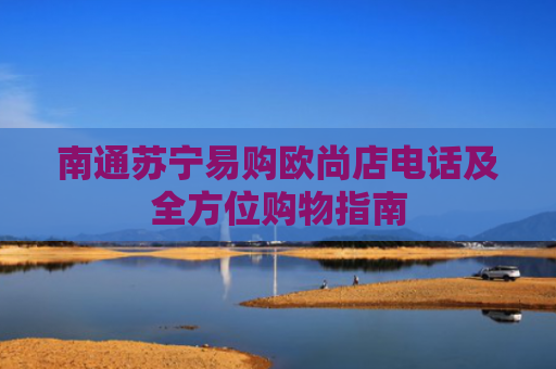 南通苏宁易购欧尚店电话及全方位购物指南