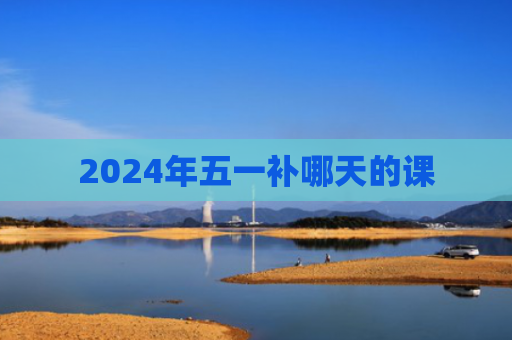 2024年五一补哪天的课