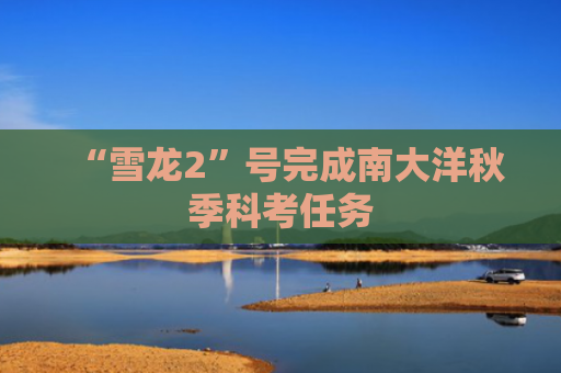 “雪龙2”号完成南大洋秋季科考任务-第1张图片-大猪科技网
