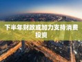 下半年财政或加力支持消费投资