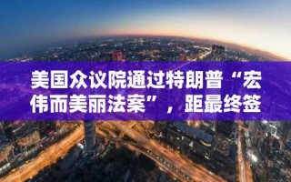 美国众议院通过特朗普“宏伟而美丽法案”，距最终签署仅一步之遥