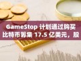 GameStop 计划通过购买比特币筹集 17.5 亿美元，股价下跌