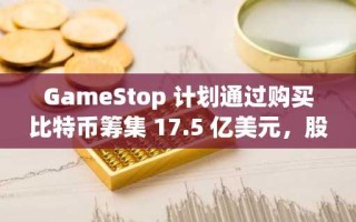 GameStop 计划通过购买比特币筹集 17.5 亿美元，股价下跌