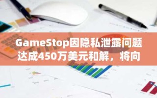 GameStop因隐私泄露问题达成450万美元和解，将向受影响客户支付赔偿